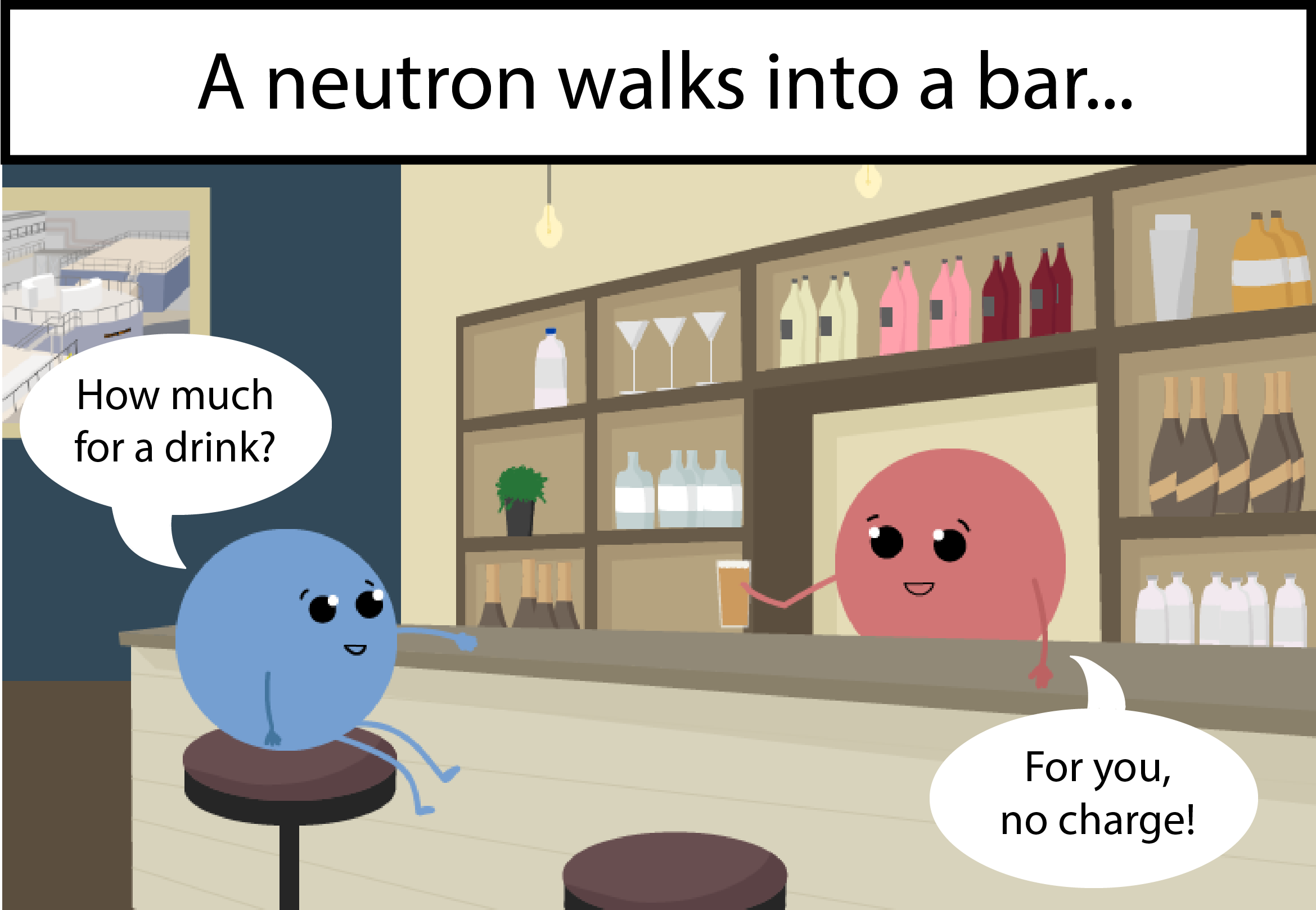 A neutron walks into a bar. Neutron: How much for a drink? Bartender: For you, no charge!